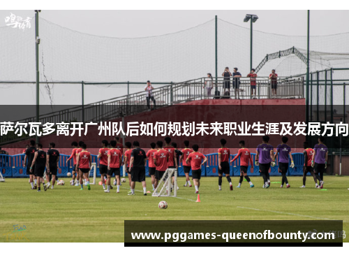 萨尔瓦多离开广州队后如何规划未来职业生涯及发展方向