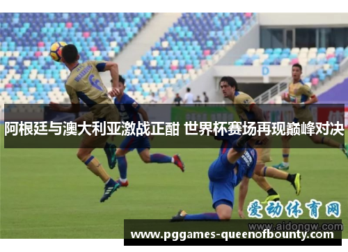 阿根廷与澳大利亚激战正酣 世界杯赛场再现巅峰对决