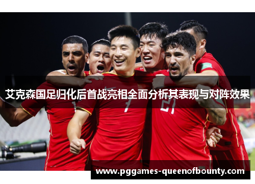 艾克森国足归化后首战亮相全面分析其表现与对阵效果