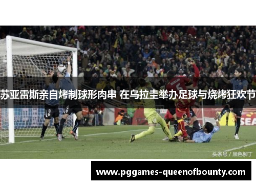 苏亚雷斯亲自烤制球形肉串 在乌拉圭举办足球与烧烤狂欢节