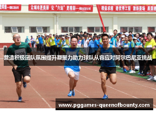 营造积极团队氛围提升凝聚力助力球队从容应对阿尔巴尼亚挑战