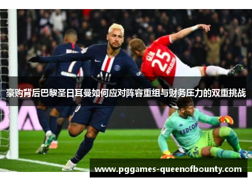 豪购背后巴黎圣日耳曼如何应对阵容重组与财务压力的双重挑战