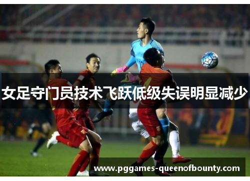 女足守门员技术飞跃低级失误明显减少 女足守门员技术飞跃低级失误明显减少