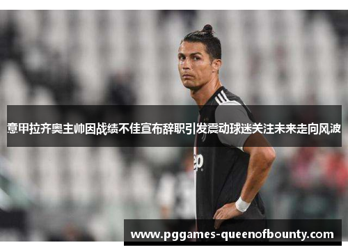 意甲拉齐奥主帅因战绩不佳宣布辞职引发震动球迷关注未来走向风波