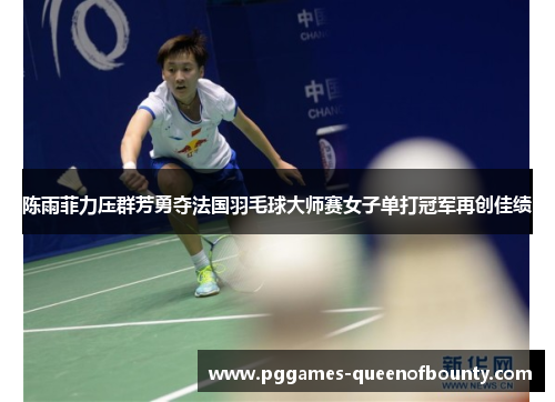 陈雨菲力压群芳勇夺法国羽毛球大师赛女子单打冠军再创佳绩