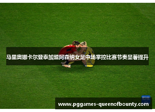 马里奥娜卡尔登泰加盟阿森纳女足中场掌控比赛节奏显著提升
