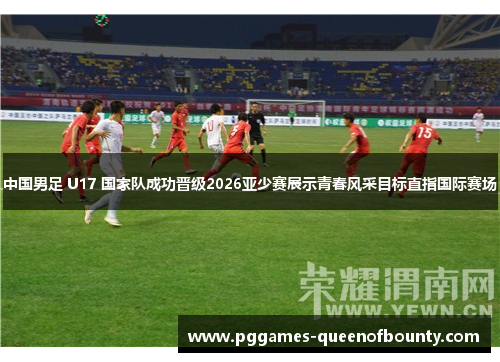 中国男足 U17 国家队成功晋级2026亚少赛展示青春风采目标直指国际赛场