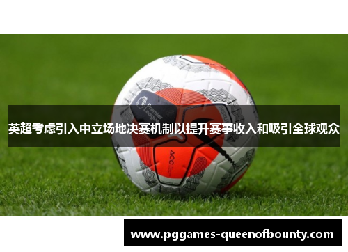 英超考虑引入中立场地决赛机制以提升赛事收入和吸引全球观众