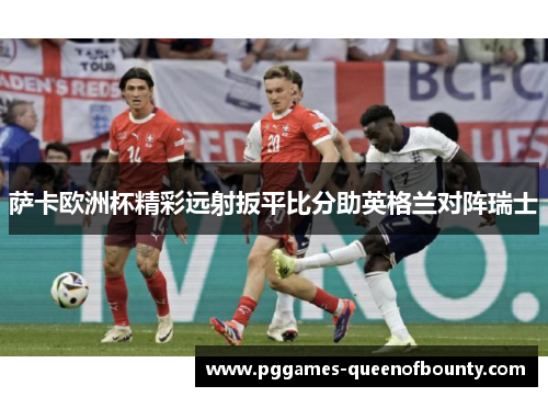 萨卡欧洲杯精彩远射扳平比分助英格兰对阵瑞士 萨卡欧洲杯精彩远射扳平比分助英格兰对阵瑞士