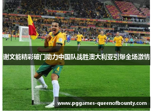 谢文能精彩破门助力中国队战胜澳大利亚引爆全场激情 谢文能精彩破门助力中国队战胜澳大利亚引爆全场激情